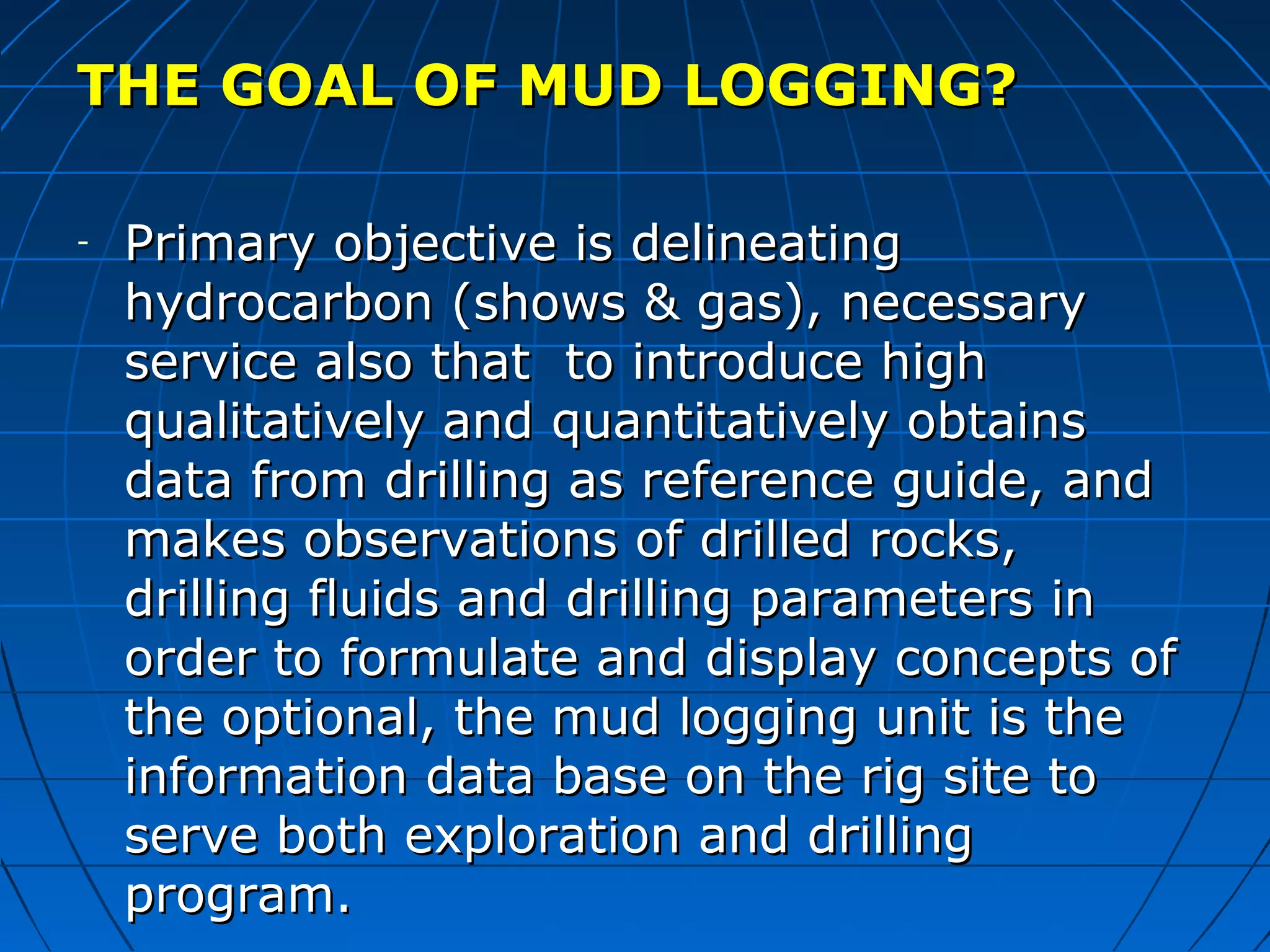 THE GOAL OF MUD LOGGING?THE GOAL OF MUD LOGGING?
- Primary objective is delineatingPrimary objective is delineating
hydrocarbon (shows & gas), necessaryhydrocarbon (shows & gas), necessary
service also that to introduce highservice also that to introduce high
qualitatively and quantitatively obtainsqualitatively and quantitatively obtains
data from drilling as reference guide, anddata from drilling as reference guide, and
makes observations of drilled rocks,makes observations of drilled rocks,
drilling fluids and drilling parameters indrilling fluids and drilling parameters in
order to formulate and display concepts oforder to formulate and display concepts of
the optional, the mud logging unit is thethe optional, the mud logging unit is the
information data base on the rig site toinformation data base on the rig site to
serve both exploration and drillingserve both exploration and drilling
program.program.
 