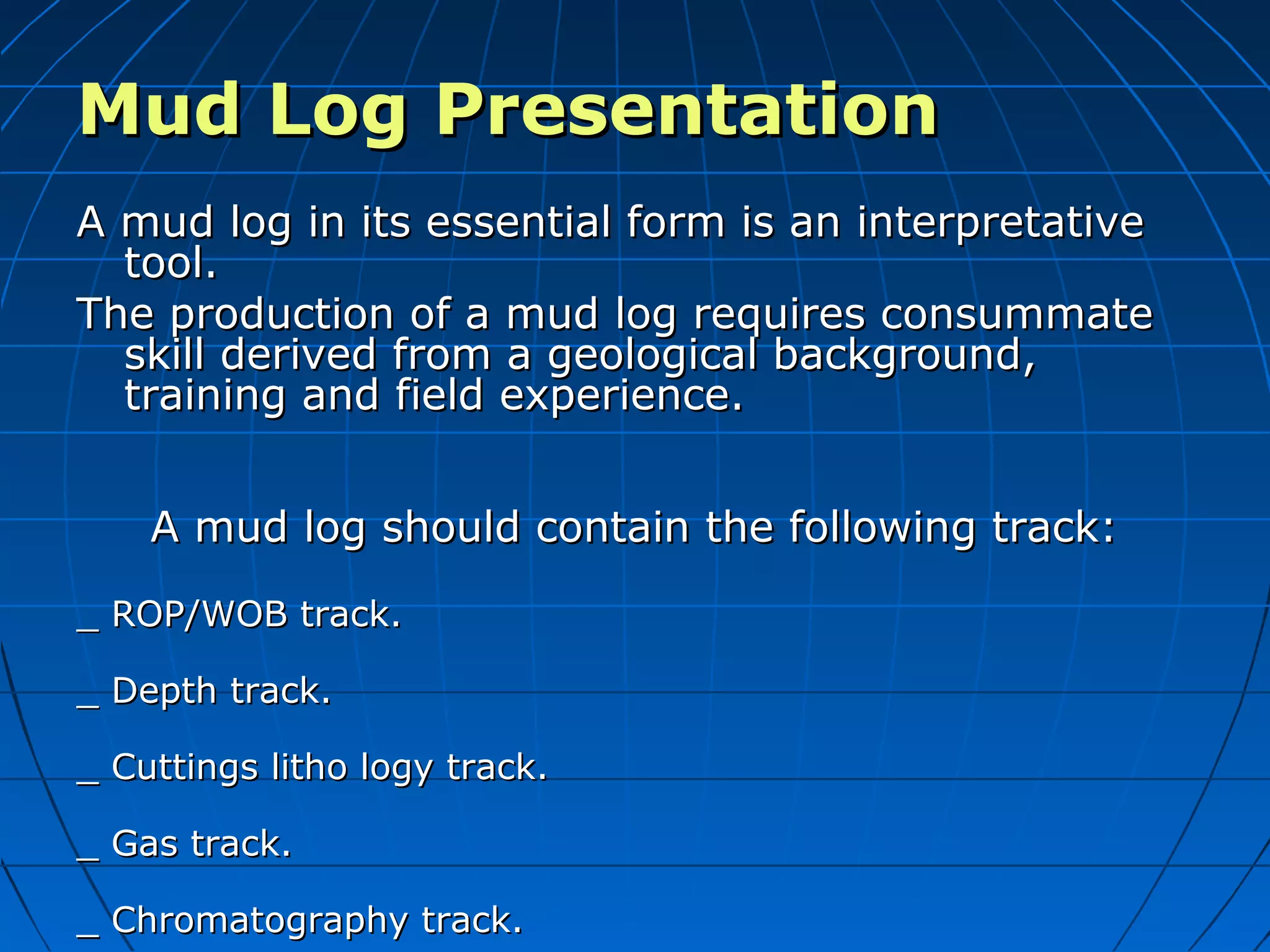 Mud Log PresentationMud Log Presentation
A mud log in its essential form is an interpretativeA mud log in its essential form is an interpretative
tool.tool.
The production of a mud log requires consummateThe production of a mud log requires consummate
skill derived from a geological background,skill derived from a geological background,
training and field experience.training and field experience.
A mud log should contain the following track:A mud log should contain the following track:
_ ROP/WOB track._ ROP/WOB track.
_ Depth track._ Depth track.
_ Cuttings litho logy track._ Cuttings litho logy track.
_ Gas track._ Gas track.
_ Chromatography track._ Chromatography track.
 