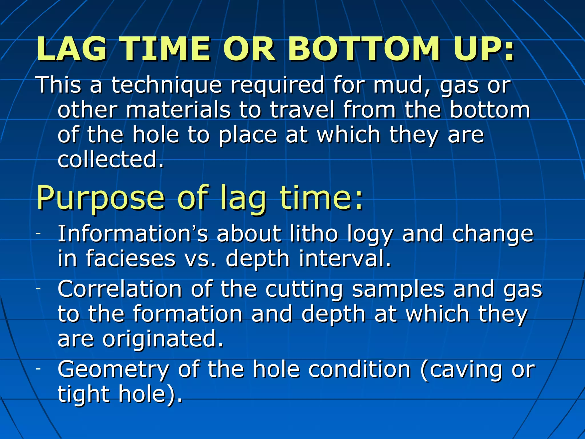 LAG TIME OR BOTTOM UP:LAG TIME OR BOTTOM UP:
This a technique required for mud, gas orThis a technique required for mud, gas or
other materials to travel from the bottomother materials to travel from the bottom
of the hole to place at which they areof the hole to place at which they are
collected.collected.
Purpose of lag time:Purpose of lag time:
- InformationInformation’’s about litho logy and changes about litho logy and change
in facieses vs. depth interval.in facieses vs. depth interval.
- Correlation of the cutting samples and gasCorrelation of the cutting samples and gas
to the formation and depth at which theyto the formation and depth at which they
are originated.are originated.
- Geometry of the hole condition (caving orGeometry of the hole condition (caving or
tight hole).tight hole).
 