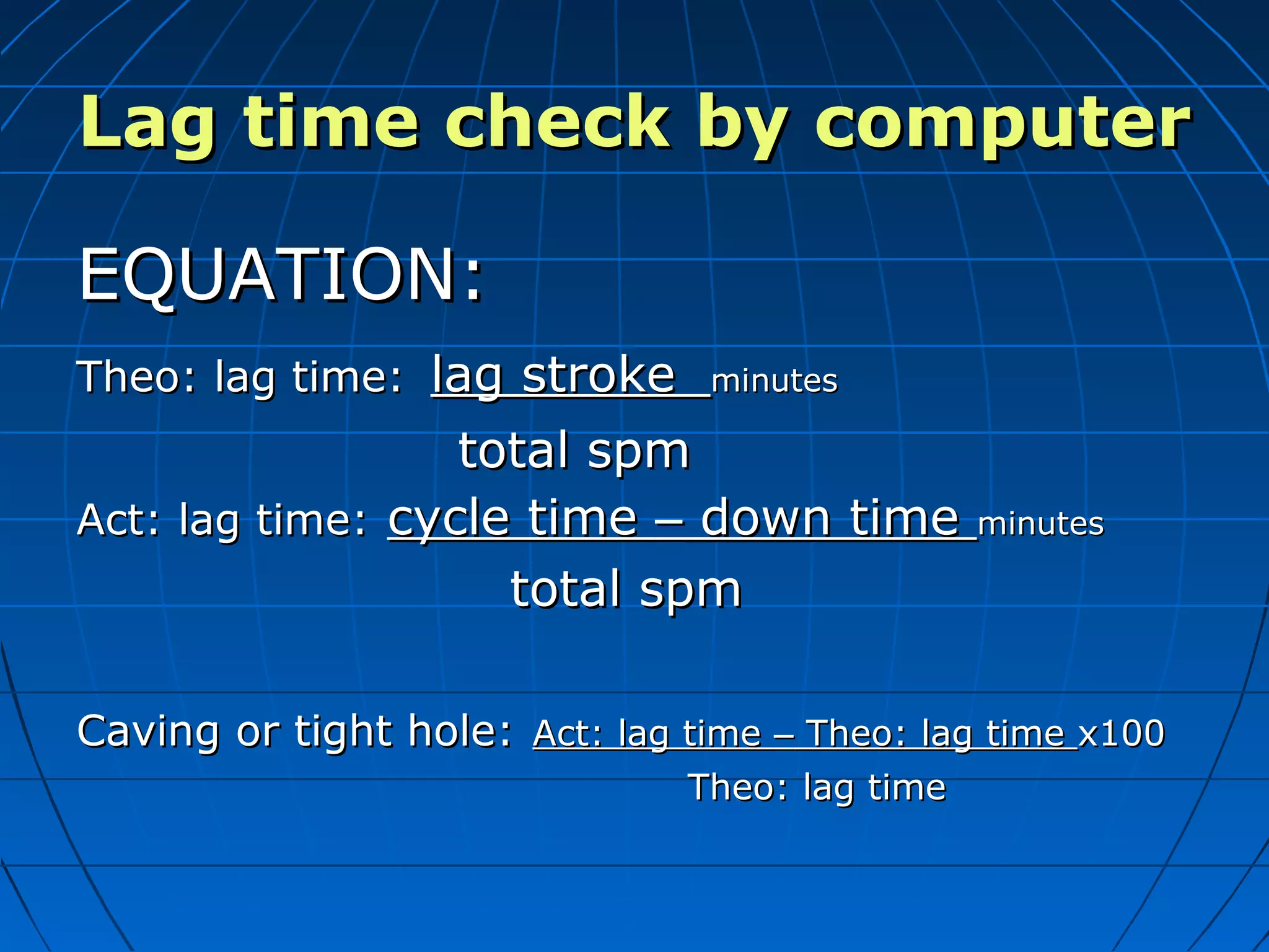 Lag time check by computerLag time check by computer
EQUATION:EQUATION:
Theo: lag time:Theo: lag time: lag strokelag stroke minutesminutes
total spmtotal spm
Act: lag time:Act: lag time: cycle timecycle time –– down timedown time minutesminutes
total spmtotal spm
Caving or tight hole:Caving or tight hole: Act: lag timeAct: lag time –– Theo: lag timeTheo: lag time x100x100
Theo: lag timeTheo: lag time
 