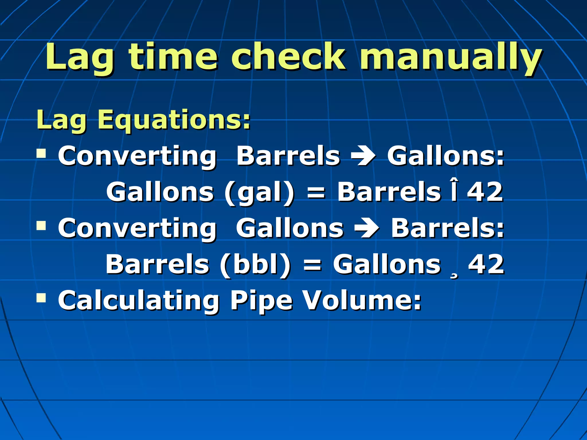 Lag time check manuallyLag time check manually
Lag Equations:Lag Equations:
 Converting BarrelsConverting Barrels  Gallons:Gallons:
Gallons (gal) = BarrelsGallons (gal) = Barrels ÎÎ 4242
 Converting GallonsConverting Gallons  Barrels:Barrels:
Barrels (bbl) = GallonsBarrels (bbl) = Gallons ¸¸ 4242
 Calculating Pipe Volume:Calculating Pipe Volume:
 