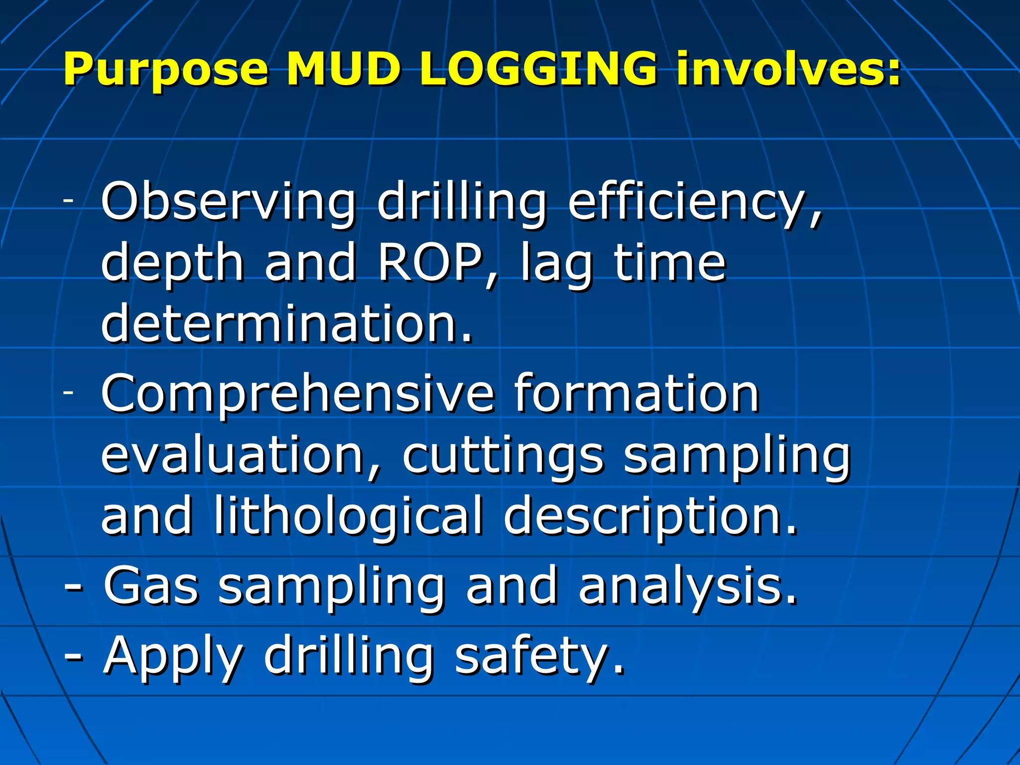Purpose MUD LOGGINGPurpose MUD LOGGING involves:involves:
- Observing drilling efficiency,Observing drilling efficiency,
depth and ROP, lag timedepth and ROP, lag time
determination.determination.
- Comprehensive formationComprehensive formation
evaluation,evaluation, cuttings samplingcuttings sampling
and lithological description.and lithological description.
-- Gas sampling and analysis.Gas sampling and analysis.
- Apply drilling safety.- Apply drilling safety.
 
