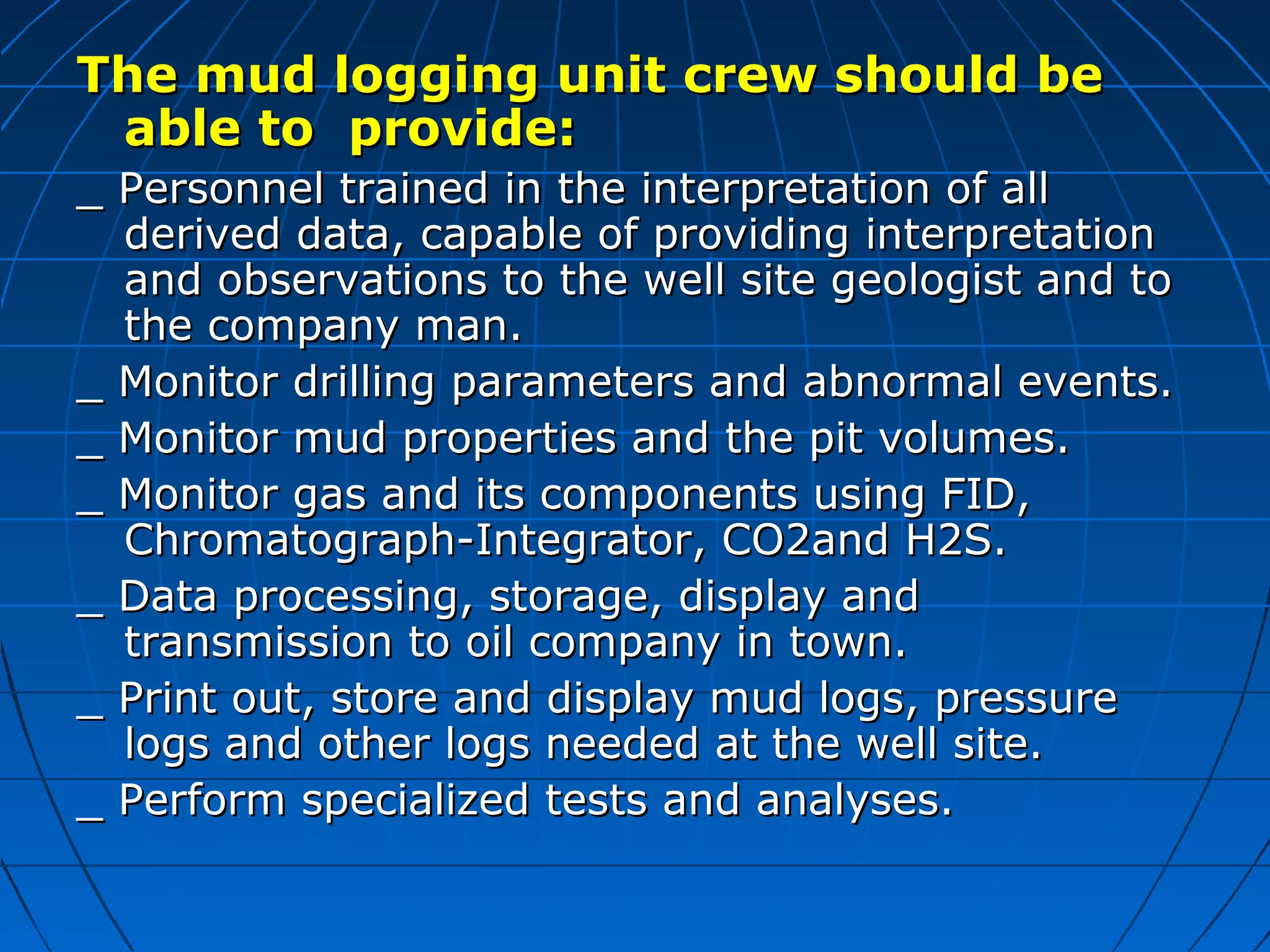 The mud logging unit crew should beThe mud logging unit crew should be
able to provide:able to provide:
_ Personnel trained in the interpretation of all_ Personnel trained in the interpretation of all
derived data, capable of providing interpretationderived data, capable of providing interpretation
and observations to the well site geologist and toand observations to the well site geologist and to
the company man.the company man.
_ Monitor drilling parameters and abnormal events._ Monitor drilling parameters and abnormal events.
_ Monitor mud properties and the pit volumes._ Monitor mud properties and the pit volumes.
_ Monitor gas and its components using FID,_ Monitor gas and its components using FID,
Chromatograph-Integrator, CO2and H2S.Chromatograph-Integrator, CO2and H2S.
_ Data processing, storage, display and_ Data processing, storage, display and
transmission to oil company in town.transmission to oil company in town.
_ Print out, store and display mud logs, pressure_ Print out, store and display mud logs, pressure
logs and other logs needed at the well site.logs and other logs needed at the well site.
_ Perform specialized tests and analyses._ Perform specialized tests and analyses.
 