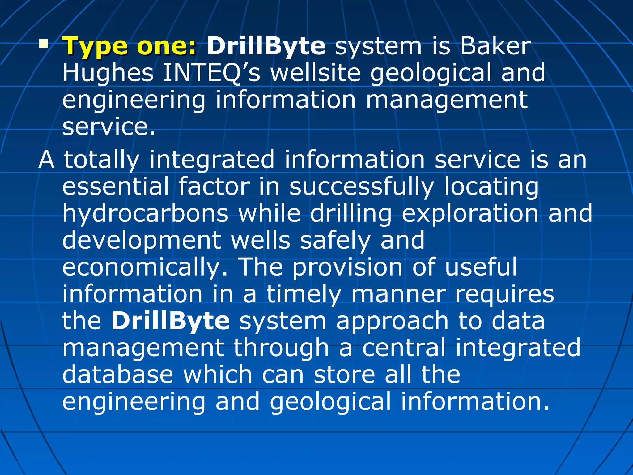  Type one:Type one: DrillByte system is Baker
Hughes INTEQ’s wellsite geological and
engineering information management
service.
A totally integrated information service is an
essential factor in successfully locating
hydrocarbons while drilling exploration and
development wells safely and
economically. The provision of useful
information in a timely manner requires
the DrillByte system approach to data
management through a central integrated
database which can store all the
engineering and geological information.
 