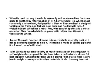 • Wheel is used to carry the whole assembly and move machine from one
place to another by rotary motion of it. A bicycle wheel is a wheel, most
commonly a wire wheel, designed for a bicycle. Bicycle wheel is designed
to fit into the frame and fork via drop outs, and hold bicycle tyre. A
typical modern wheel has a metal hub, wire tension spokes and a metal
or carbon fiber rim which holds a pneumatic rubber tire. We use a
tubeless tire wheel.
• Frame The main function of frame is to carry whole assembly on it so it
has to be strong enough to hold it. The frame is made of square pipe and
it is formed out of mild steel.
• Tank We want our tank to carry as much fluid as it can be along with its
self weight as less as possible. We have taken a tank which is almost 16
liter capacity. A material for tank used is plastic fiber. Plastic fiber is very
low in weight as compared to other materials. It also has very low cost.
 