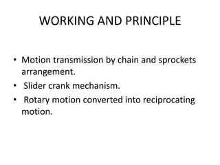 WORKING AND PRINCIPLE
• Motion transmission by chain and sprockets
arrangement.
• Slider crank mechanism.
• Rotary motion converted into reciprocating
motion.
 