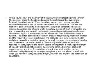 • Above figure shows the assembly of the agricultural reciprocating multi sprayer.
The operator grabs the handle and pushes the cycle forward as cycle moves
forward, the wheel rotate. When the wheel rotates then the gear sprocket
mounted on wheel is also rotate at same speed. The chain drive transfers the
motion of gear sprocket to pinion sprocket. The pinion sprocket and crank is
mounted on either side of same shaft, the rotary motion of shaft is converted into
the reciprocating motion with the help of crank and connecting rod mechanism.
The connecting rod is also connected with lever and then the lever oscillates at
fulcrum. The piston connected at fulcrum produce reciprocating motion in cylinder
and the required pressure is achieved. The pesticide from tank sucks in cylinder
and piston forced the pesticide to nozzle through the pipe; the numbers of nozzles
are connected to spray the pesticide. We can adjust the pressure, which is
required for spraying with the help of special arrangement is to change the length
of crank by providing slot on crank. By providing some adjustment at joint of
connecting rod and lever free rotation of crank or neutral position can be
achieved. Using these adjustments pumping is stop and the wheel rotate freely
when you need not spray pesticide. Height, position and angle of the nozzle can be
adjustable.
 