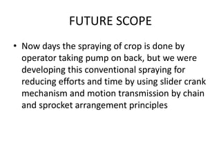 FUTURE SCOPE
• Now days the spraying of crop is done by
operator taking pump on back, but we were
developing this conventional spraying for
reducing efforts and time by using slider crank
mechanism and motion transmission by chain
and sprocket arrangement principles
 
