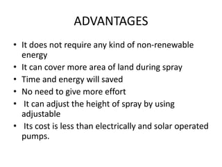 ADVANTAGES
• It does not require any kind of non-renewable
energy
• It can cover more area of land during spray
• Time and energy will saved
• No need to give more effort
• It can adjust the height of spray by using
adjustable
• Its cost is less than electrically and solar operated
pumps.
 