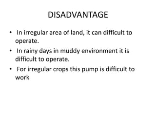 DISADVANTAGE
• In irregular area of land, it can difficult to
operate.
• In rainy days in muddy environment it is
difficult to operate.
• For irregular crops this pump is difficult to
work
 