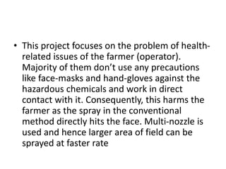 • This project focuses on the problem of health-
related issues of the farmer (operator).
Majority of them don’t use any precautions
like face-masks and hand-gloves against the
hazardous chemicals and work in direct
contact with it. Consequently, this harms the
farmer as the spray in the conventional
method directly hits the face. Multi-nozzle is
used and hence larger area of field can be
sprayed at faster rate
 