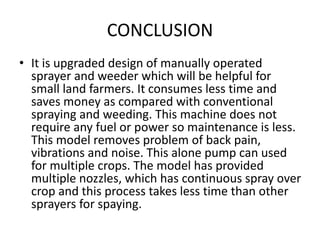 CONCLUSION
• It is upgraded design of manually operated
sprayer and weeder which will be helpful for
small land farmers. It consumes less time and
saves money as compared with conventional
spraying and weeding. This machine does not
require any fuel or power so maintenance is less.
This model removes problem of back pain,
vibrations and noise. This alone pump can used
for multiple crops. The model has provided
multiple nozzles, which has continuous spray over
crop and this process takes less time than other
sprayers for spaying.
 