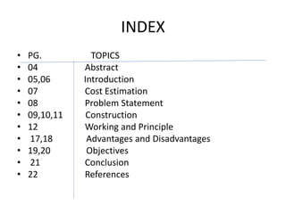 INDEX
• PG. TOPICS
• 04 Abstract
• 05,06 Introduction
• 07 Cost Estimation
• 08 Problem Statement
• 09,10,11 Construction
• 12 Working and Principle
• 17,18 Advantages and Disadvantages
• 19,20 Objectives
• 21 Conclusion
• 22 References
 