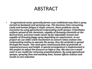 ABSTRACT
• In agricultural sector generally farmer uses traditional way that is spray
carried on backpack and spraying crop. This becomes time consuming,
costly and human fatigue is major concern, these problems can be
overcome by using agricultural reciprocating multi sprayer. It facilitates
uniform spread of the chemicals, capable of throwing chemicals at the
desired level, precision made nozzle tip for adjustable stream and
capable of throwing foggy spray depending on requirement. In our
project we use slider crank mechanism to convert rotary motion into
reciprocating motion to operate the pump, thus the pesticide is spread
through the nozzle. This work gives continuously flow of pesticide at
required pressure and height. A special arrangement is implemented in
this project to adjust the pressure as high or low. We also use a weed
cuter in our model for removing unwanted plants. By using agricultural
sprayer, spraying time and weeding time, human efforts reduces and
results in cost reduction
 