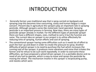 INTRODUCTION
• Generally farmer uses traditional way that is spray carried on backpack and
spraying crop this becomes time consuming, costly and human fatigue is major
concern. Present day in agriculture the sprayers play an important role in spraying
pesticide. Although sprayers varies like motorized, hand operated. Spraying
pesticide is an important process in farming. Now days, there are many types of
pesticide sprayer already in market. For the different types of pesticide sprayer
there are have a different shapes, sizes, method to carry it but the function are
same. The current idea on sprayer in our project is to utilize effectively for
reducing time of spraying, human efforts and cost of spraying.
• The conventional sprayer having some difficulties such as it needs lot of effort to
push the liver up and down in order to create the pressure to spray. Another
difficulty of petrol sprayer is to need to purchase the fuel which increases the
running cost of the sprayer; it produces more vibrations and noise that irritates the
farmer and he refuse to do such work repeatedly. In order to overcome these
difficulties, we have proposed a wheel driven sprayer, it is a portable device and no
need of any fuel to operate, which is easy to move and sprays the pesticide by
moving the wheel. The mechanism involve in this sprayer is reciprocating pump,
and nozzles which were
 