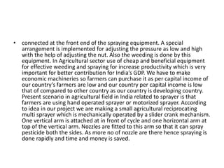 • connected at the front end of the spraying equipment. A special
arrangement is implemented for adjusting the pressure as low and high
with the help of adjusting the nut. Also the weeding is done by this
equipment. In Agricultural sector use of cheap and beneficial equipment
for effective weeding and spraying for increase productivity which is very
important for better contribution for India’s GDP. We have to make
economic machineries so farmers can purchase it as per capital income of
our country’s farmers are low and our country per capital income is low
that of compared to other country as our country is developing country.
Present scenario in agricultural field in India related to sprayer is that
farmers are using hand operated sprayer or motorized sprayer. According
to idea in our project we are making a small agricultural reciprocating
multi sprayer which is mechanically operated by a slider crank mechanism.
One vertical arm is attached at in front of cycle and one horizontal arm at
top of the vertical arm. Nozzles are fitted to this arm so that it can spray
pesticide both the sides. As more no of nozzle are there hence spraying is
done rapidly and time and money is saved.
 