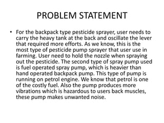 PROBLEM STATEMENT
• For the backpack type pesticide sprayer, user needs to
carry the heavy tank at the back and oscillate the lever
that required more efforts. As we know, this is the
most type of pesticide pump sprayer that user use in
farming. User need to hold the nozzle when spraying
out the pesticide. The second type of spray pump used
is fuel operated spray pump, which is heavier than
hand operated backpack pump. This type of pump is
running on petrol engine. We know that petrol is one
of the costly fuel. Also the pump produces more
vibrations which is hazardous to users back muscles,
these pump makes unwanted noise.
 