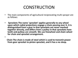 CONSTRUCTION
• The main components of agricultural reciprocating multi sprayer are
as follows:
• Sprockets The name 'sprocket' applies generally to any wheel
upon which radial projections engage a chain passing over it. It is
distinguished from a gear in that sprockets are never meshed
together directly, and differs from a pulley in that sprockets have
teeth and pulleys are smooth. We use freewheel and chain wheel
for chain and sprocket arrangement.
•
Chain The chain is made of steel which is used to transmit power
from gear sprocket to pinion sprocket, and it has a no sleep.
 