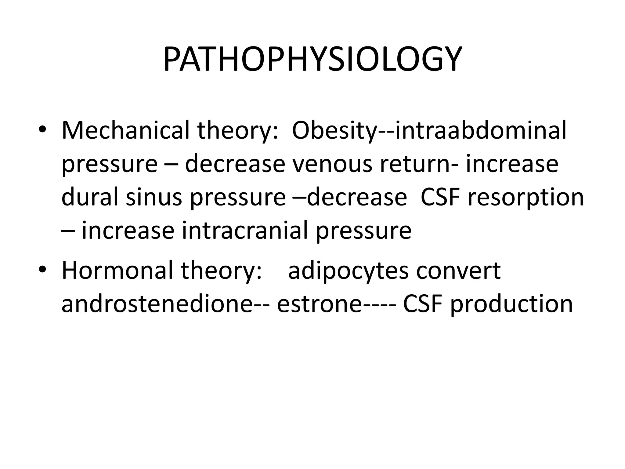 PATHOPHYSIOLOGY
• Mechanical theory: Obesity--intraabdominal
pressure – decrease venous return- increase
dural sinus pressure –decrease CSF resorption
– increase intracranial pressure
• Hormonal theory: adipocytes convert
androstenedione-- estrone---- CSF production
 