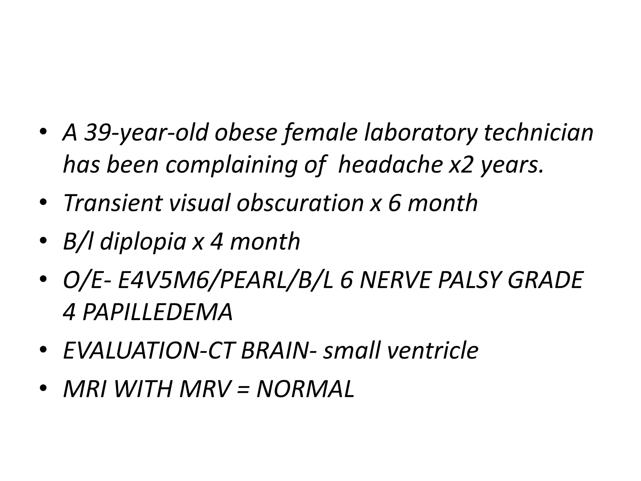 • A 39-year-old obese female laboratory technician
has been complaining of headache x2 years.
• Transient visual obscuration x 6 month
• B/l diplopia x 4 month
• O/E- E4V5M6/PEARL/B/L 6 NERVE PALSY GRADE
4 PAPILLEDEMA
• EVALUATION-CT BRAIN- small ventricle
• MRI WITH MRV = NORMAL
 