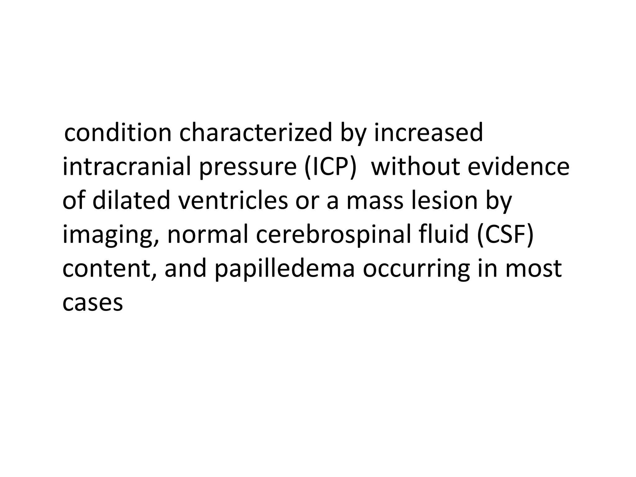 condition characterized by increased
intracranial pressure (ICP) without evidence
of dilated ventricles or a mass lesion by
imaging, normal cerebrospinal fluid (CSF)
content, and papilledema occurring in most
cases
 