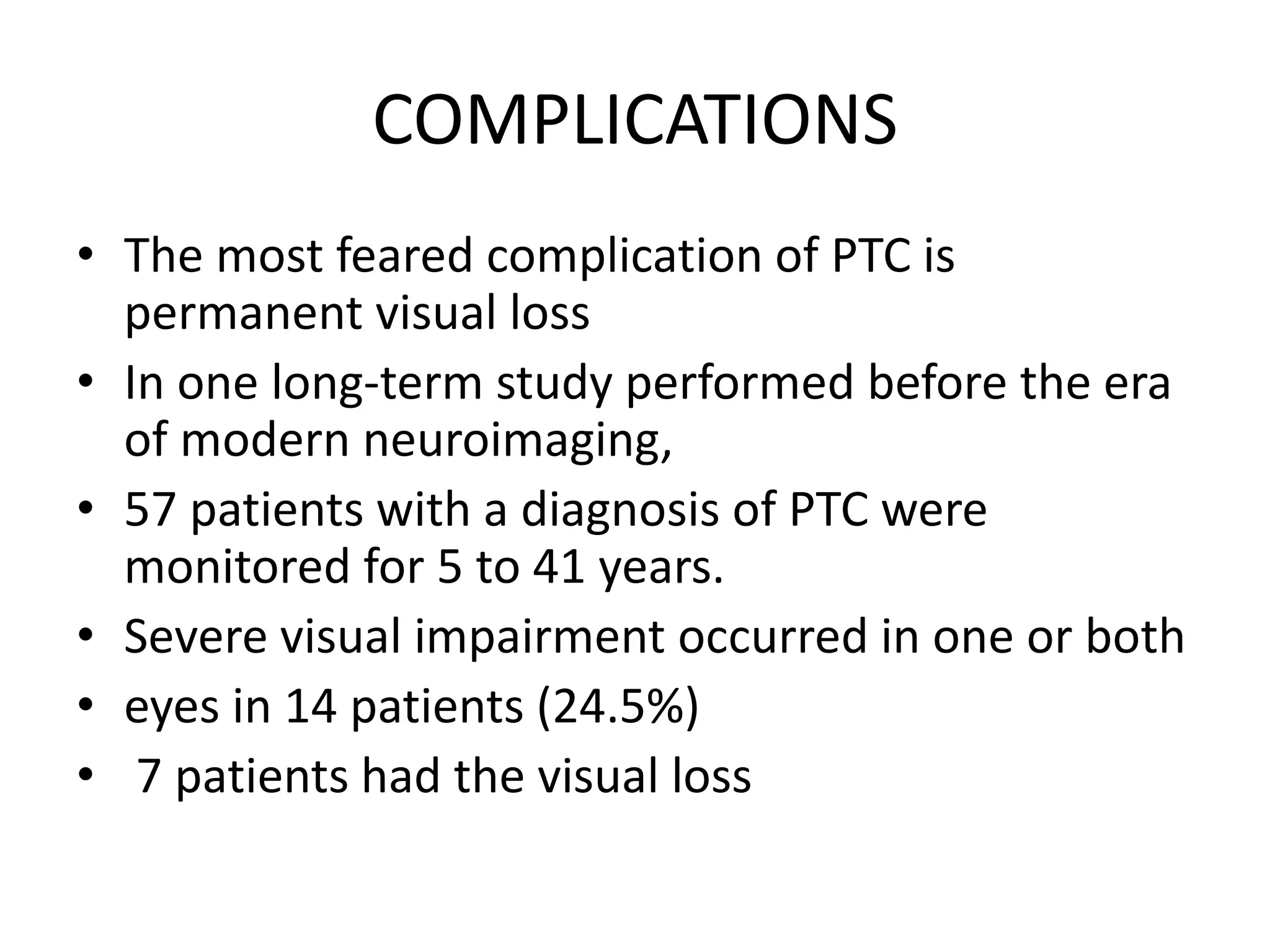 COMPLICATIONS
• The most feared complication of PTC is
permanent visual loss
• In one long-term study performed before the era
of modern neuroimaging,
• 57 patients with a diagnosis of PTC were
monitored for 5 to 41 years.
• Severe visual impairment occurred in one or both
• eyes in 14 patients (24.5%)
• 7 patients had the visual loss
 