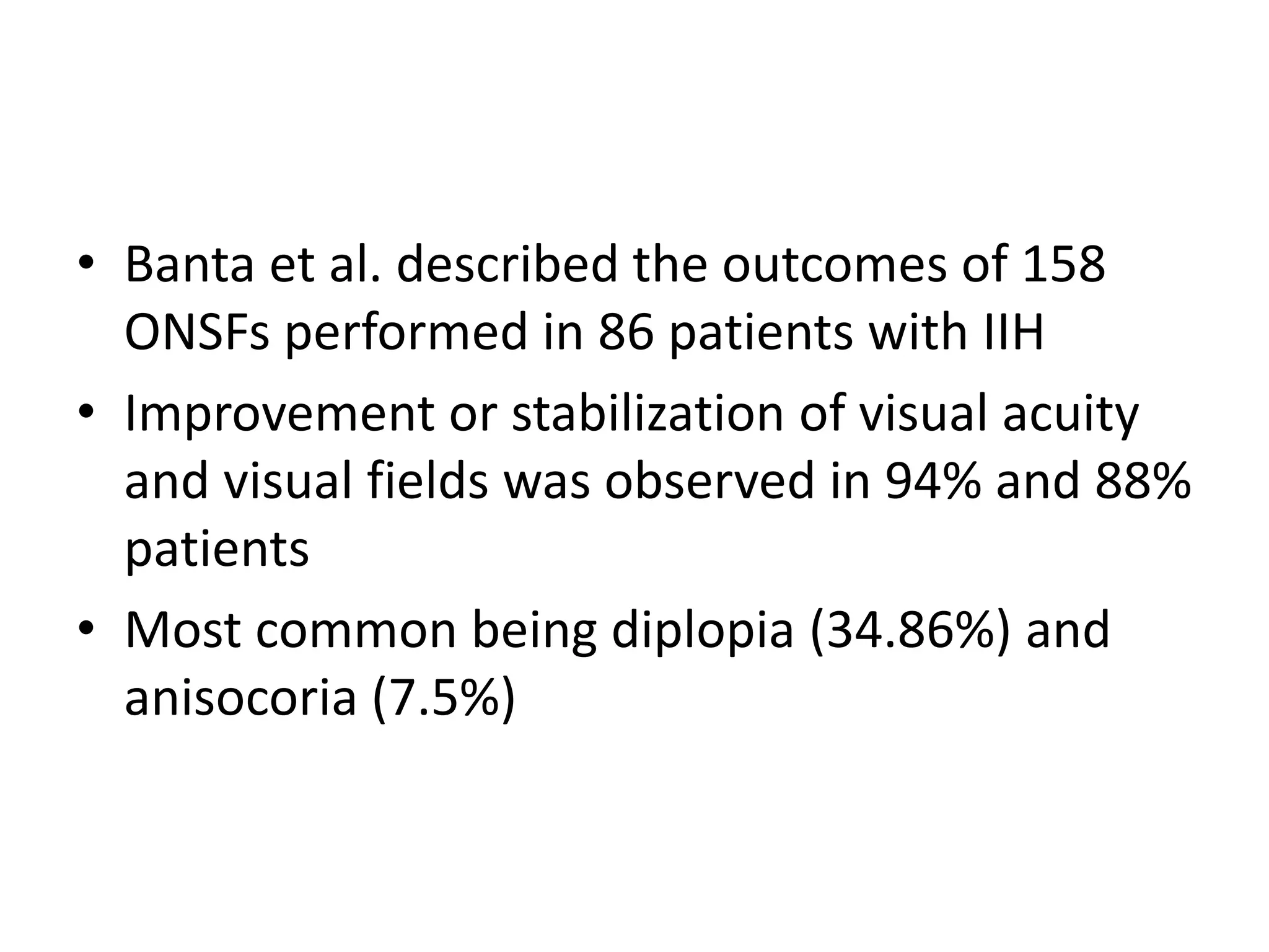 • Banta et al. described the outcomes of 158
ONSFs performed in 86 patients with IIH
• Improvement or stabilization of visual acuity
and visual fields was observed in 94% and 88%
patients
• Most common being diplopia (34.86%) and
anisocoria (7.5%)
 