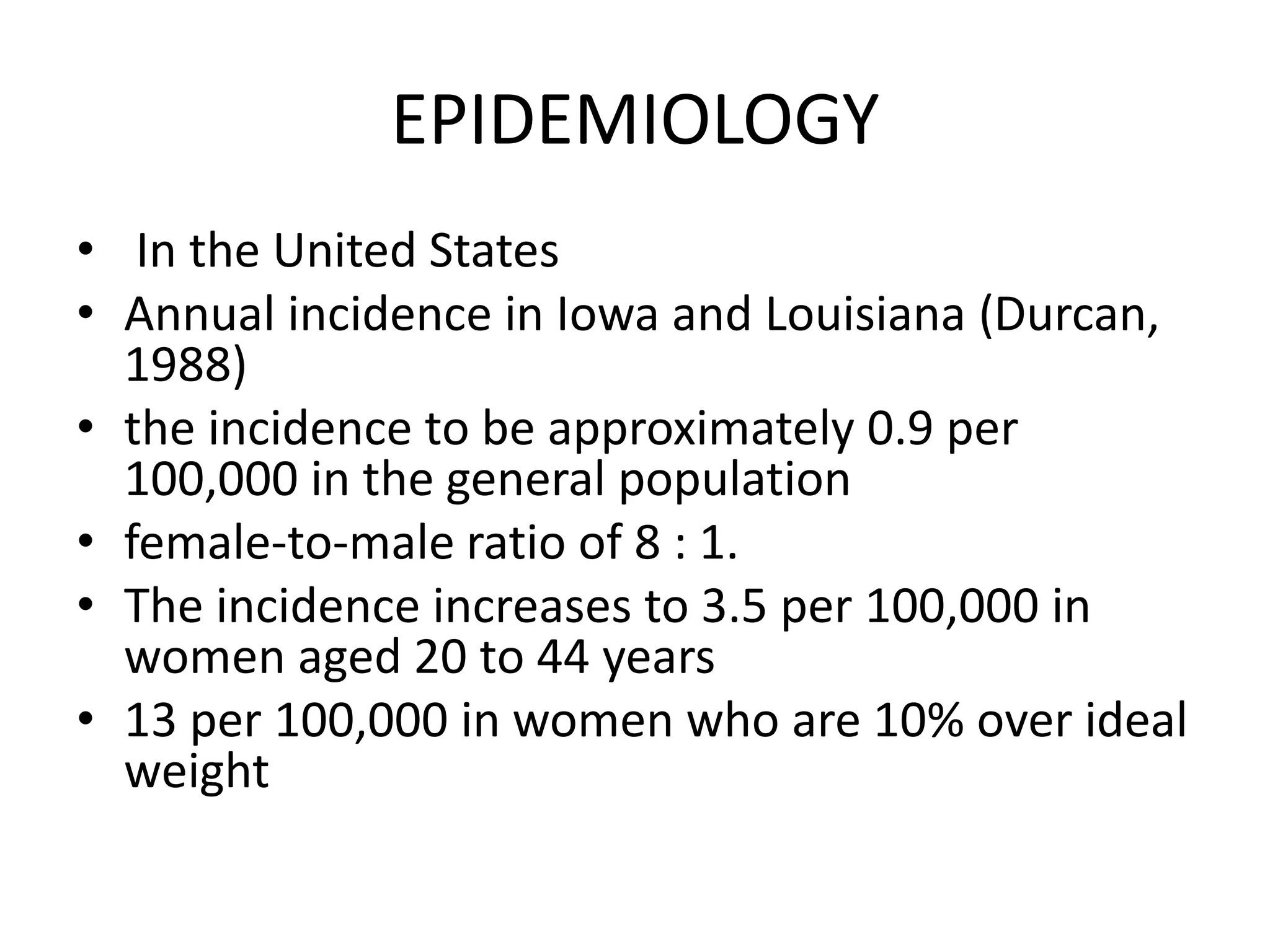 EPIDEMIOLOGY
• In the United States
• Annual incidence in Iowa and Louisiana (Durcan,
1988)
• the incidence to be approximately 0.9 per
100,000 in the general population
• female-to-male ratio of 8 : 1.
• The incidence increases to 3.5 per 100,000 in
women aged 20 to 44 years
• 13 per 100,000 in women who are 10% over ideal
weight
 