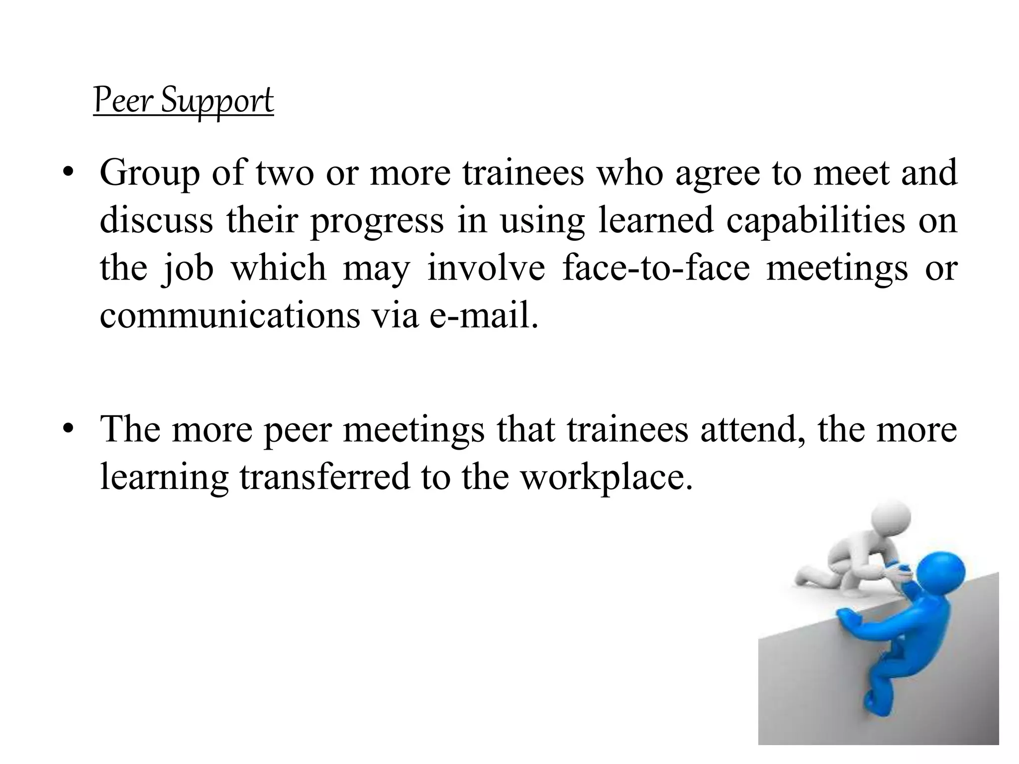 Peer Support
• Group of two or more trainees who agree to meet and
discuss their progress in using learned capabilities on
the job which may involve face-to-face meetings or
communications via e-mail.
• The more peer meetings that trainees attend, the more
learning transferred to the workplace.
 