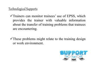 Technological Supports
Trainers can monitor trainees’ use of EPSS, which
provides the trainer with valuable information
about the transfer of training problems that trainees
are encountering.
These problems might relate to the training design
or work environment.
 