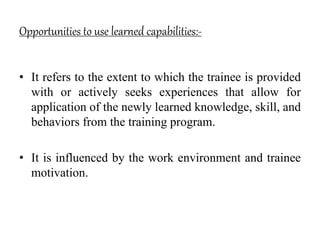 Opportunities to use learned capabilities:-
• It refers to the extent to which the trainee is provided
with or actively seeks experiences that allow for
application of the newly learned knowledge, skill, and
behaviors from the training program.
• It is influenced by the work environment and trainee
motivation.
 
