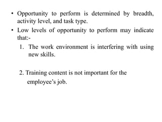• Opportunity to perform is determined by breadth,
activity level, and task type.
• Low levels of opportunity to perform may indicate
that:-
1. The work environment is interfering with using
new skills.
2. Training content is not important for the
employee’s job.
 