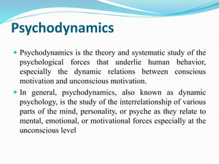 Psychodynamics
 Psychodynamics is the theory and systematic study of the
psychological forces that underlie human behavior,
especially the dynamic relations between conscious
motivation and unconscious motivation.
 In general, psychodynamics, also known as dynamic
psychology, is the study of the interrelationship of various
parts of the mind, personality, or psyche as they relate to
mental, emotional, or motivational forces especially at the
unconscious level
 