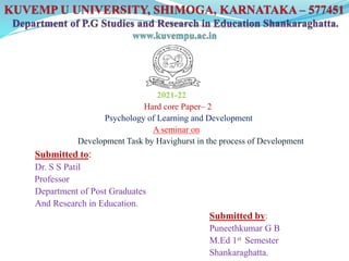 2021-22
Hard core Paper– 2
Psychology of Learning and Development
A seminar on
Development Task by Havighurst in the process of Development
Submitted to:
Dr. S S Patil
Professor
Department of Post Graduates
And Research in Education.
Submitted by:
Puneethkumar G B
M.Ed 1st Semester
Shankaraghatta.
 