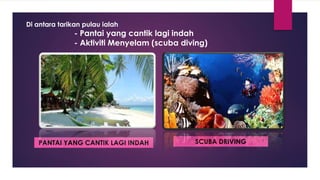 Di antara tarikan pulau ialah
- Pantai yang cantik lagi indah
- Aktiviti Menyelam (scuba diving)
PANTAI YANG CANTIK LAGI INDAH SCUBA DRIVING
 