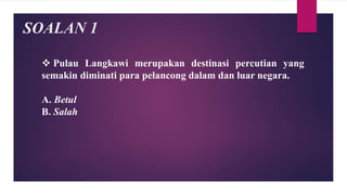 SOALAN 1
 Pulau Langkawi merupakan destinasi percutian yang
semakin diminati para pelancong dalam dan luar negara.
A. Betul
B. Salah
 