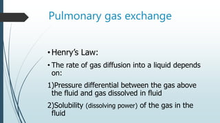 Pulmonary gas exchange
•Henry’s Law:
• The rate of gas diffusion into a liquid depends
on:
1)Pressure differential between the gas above
the fluid and gas dissolved in fluid
2)Solubility (dissolving power) of the gas in the
fluid
 