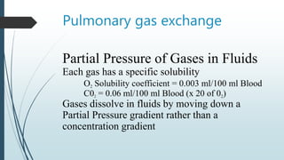 Pulmonary gas exchange
Partial Pressure of Gases in Fluids
Each gas has a specific solubility
O2 Solubility coefficient = 0.003 ml/100 ml Blood
C02 = 0.06 ml/100 ml Blood (x 20 of 02)
Gases dissolve in fluids by moving down a
Partial Pressure gradient rather than a
concentration gradient
 