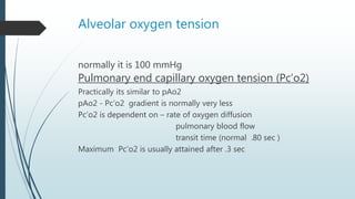 Alveolar oxygen tension
normally it is 100 mmHg
Pulmonary end capillary oxygen tension (Pc’o2)
Practically its similar to pAo2
pAo2 - Pc’o2 gradient is normally very less
Pc’o2 is dependent on – rate of oxygen diffusion
pulmonary blood flow
transit time (normal .80 sec )
Maximum Pc’o2 is usually attained after .3 sec
 