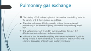 Pulmonary gas exchange
 The binding of O 2 to haemoglobin is the principal rate-limiting factor in
the transfer of O 2 from alveolar gas to blood.
 Therefore, pulmonary diffusing capacity reflects the capacity and
permeability of the alveolar–capillary membrane and pulmonary blood
flow.
 O 2 uptake is normally limited by pulmonary blood flow, not O 2
diffusion across the alveolar–capillary membrane;
 diffusion across the alveolar–capillary membrane may become significant
during exercise in normal individuals at high altitudes and in patients with
extensive destruction of the alveolar–capillary membrane
 