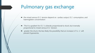 Pulmonary gas exchange
 the mixed venous O 2 tension depend on cardiac output, O 2 consumption, and
haemoglobin concentration
 The A–a gradient for O 2 is directly proportional to shunt, but inversely
proportional to mixed venous O 2 tension
 greater the shunt, the less likely the possibility that an increase in Fi o 2 will
prevent hypoxemia.
 