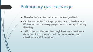 Pulmonary gas exchange
 The effect of cardiac output on the A–a gradient
Cardiac output is directly proportional to mixed venous
O2 tension and inversely proportional to intra pulmonary
shunting
 O2 consumption and haemoglobin concentration can
also affect Pao2 through their secondary effects on
mixed venous O 2 tension .
 