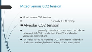 Mixed venous CO2 tension
 Mixed venous CO2 tension
 Normally it is 46 mmhg
Alveolar CO2 tension
 generally considered to represent the balance
between total CO 2 production ( Vco2 ) and alveolar
ventilation (elimination):
 In reality, Paco2 is related to CO2 elimination rather than
production. Although the two are equal in a steady state.
 