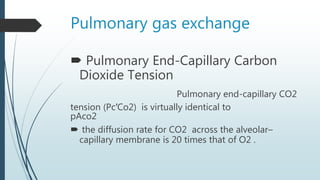 Pulmonary gas exchange
 Pulmonary End-Capillary Carbon
Dioxide Tension
Pulmonary end-capillary CO2
tension (Pc′Co2) is virtually identical to
pAco2
 the diffusion rate for CO2 across the alveolar–
capillary membrane is 20 times that of O2 .
 