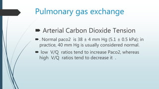 Pulmonary gas exchange
 Arterial Carbon Dioxide Tension
. Normal paco2 is 38 ± 4 mm Hg (5.1 ± 0.5 kPa); in
practice, 40 mm Hg is usually considered normal.
 low V/Q ratios tend to increase Paco2, whereas
high V/Q ratios tend to decrease it .
 