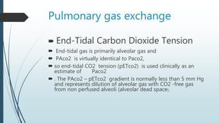 Pulmonary gas exchange
 End-Tidal Carbon Dioxide Tension
 End-tidal gas is primarily alveolar gas and
 PAco2 is virtually identical to Paco2,
 so end-tidal CO2 tension (pETco2) is used clinically as an
estimate of Paco2
 . The PAco2 – pETco2 gradient is normally less than 5 mm Hg
and represents dilution of alveolar gas with CO2 -free gas
from non perfused alveoli (alveolar dead space).
 