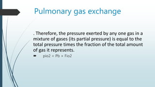 Pulmonary gas exchange
. Therefore, the pressure exerted by any one gas in a
mixture of gases (its partial pressure) is equal to the
total pressure times the fraction of the total amount
of gas it represents.
 pio2 = Pb × Fio2
 