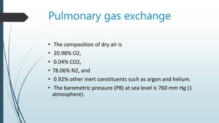 Pulmonary gas exchange
• The composition of dry air is
• 20.98% O2,
• 0.04% CO2,
• 78.06% N2, and
• 0.92% other inert constituents such as argon and helium.
• The barometric pressure (PB) at sea level is 760 mm Hg (1
atmosphere).
 