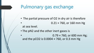 Pulmonary gas exchange
• The partial pressure of O2 in dry air is therefore
• 0.21 × 760, or 160 mm Hg
at sea level.
• The pN2 and the other inert gases is
• 0.79 × 760, or 600 mm Hg;
and the pCO2 is 0.0004 × 760, or 0.3 mm Hg
 