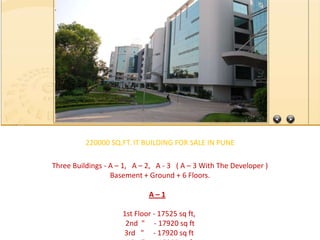 220000 SQ.FT. IT BUILDING FOR SALE IN PUNE  Three Buildings - A – 1,   A – 2,   A - 3   ( A – 3 With The Developer ) Basement + Ground + 6 Floors. A – 1     1st Floor - 17525 sq ft,  2nd  "     - 17920 sq ft 3rd   "     - 17920 sq ft  4th   "     - 17920 sq ft5th   "     - 17920 sq ft  6th   "     - 17880 sq ft                                                  Total : 1,07,045 Sq Ft. A – 2             1st  Floor -  17530 sq ft,   2nd    "    -   19090 sq ft  3rd     "    -   19090 sq ft 4th     "    -   19090 sq ft 5th     "    -   19090 sq ft6th     "    -   19090 sq ft.                                                  Total :  1,12,980 sq ft                  ________________________________________                              Total A - 1 & A - 2 = 2,20,025 sq ft.                _________________________________________  110 Car Park A - 1 110 Car Park A - 2 300 Motorcycles A - 1300 Motorcycles A - 2 Ground Floor A1 is 20000 sq ftBasement     A1 is 20000 sq ft Ground Floor A2 is 23000 sq ftBasement     A2 is 23000 sq ft AMENITY SPACE = 25000 sq ft. Approx, 70000 sq ft can be used as Commercial. Intelligent Infrastructure, Electrical HT Power supply from MSEB, Telephone connectivity and Broad Band Internet connectivity from major govt & pvt sector service providers. Water Management, HVAC, Fire Fighting, Building Management System, Ground Floor Car Parking & Basement Car Parking.BMS Office with Generators for each building. FROM :                                                                                                          JAY SHARMA                                                                                                    VIDHAN PROPERTIES                                                                                         ( A REAL ESTATE CONSULTANT)                                                                        E-MAIL- jay_vidhanproperties@rediffmail.com info@vidhanproperties.com                                                                       WEBSITE-    www.vidhanproperties.com                                                                       CONTACT -  09873964154, 09313788001  